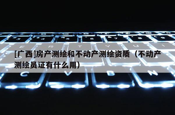 [廣西]房產測繪和不動產測繪資質（不動產測繪員證有什么用）