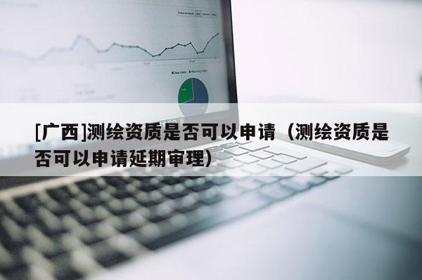 [廣西]測繪資質是否可以申請（測繪資質是否可以申請延期審理）