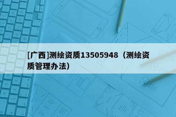 [廣西]測繪資質(zhì)13505948（測繪資質(zhì)管理辦法）