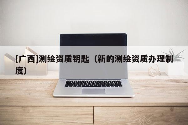 [廣西]測(cè)繪資質(zhì)鑰匙（新的測(cè)繪資質(zhì)辦理制度）