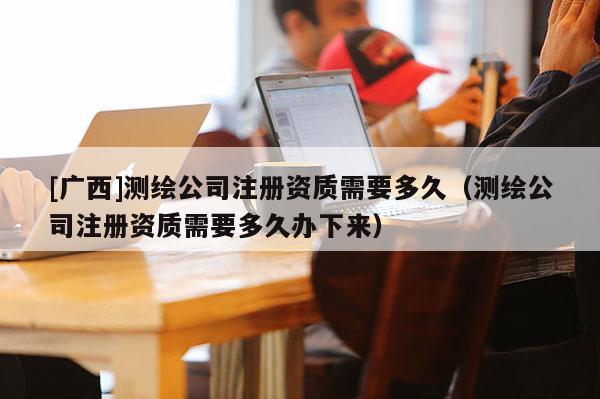 [廣西]測(cè)繪公司注冊(cè)資質(zhì)需要多久（測(cè)繪公司注冊(cè)資質(zhì)需要多久辦下來）