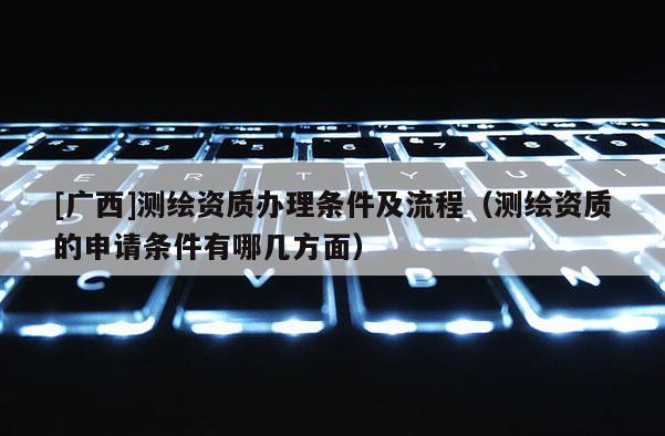 [廣西]測繪資質(zhì)辦理?xiàng)l件及流程（測繪資質(zhì)的申請條件有哪幾方面）