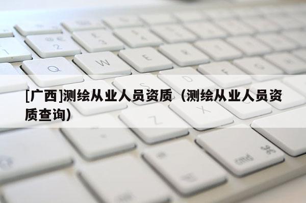 [廣西]測(cè)繪從業(yè)人員資質(zhì)（測(cè)繪從業(yè)人員資質(zhì)查詢(xún)）