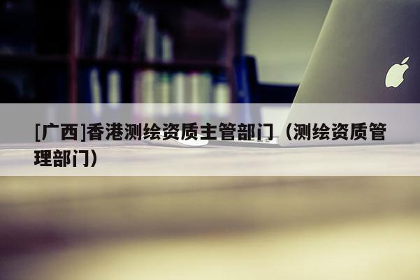 [廣西]香港測繪資質主管部門（測繪資質管理部門）