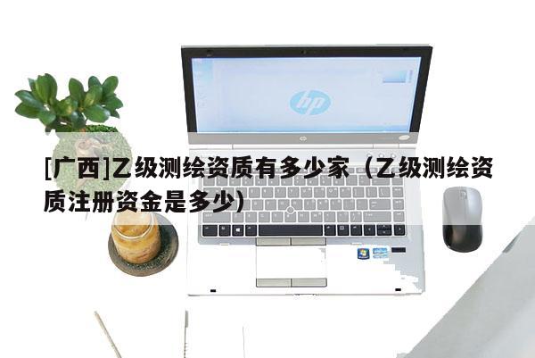 [廣西]乙級測繪資質(zhì)有多少家（乙級測繪資質(zhì)注冊資金是多少）
