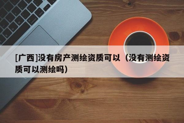 [廣西]沒有房產(chǎn)測繪資質(zhì)可以（沒有測繪資質(zhì)可以測繪嗎）