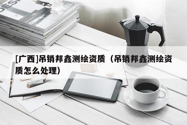 [廣西]吊銷邦鑫測繪資質（吊銷邦鑫測繪資質怎么處理）