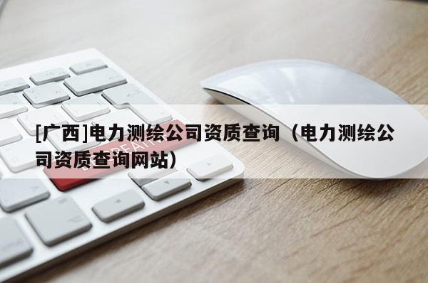 [廣西]電力測繪公司資質查詢（電力測繪公司資質查詢網站）