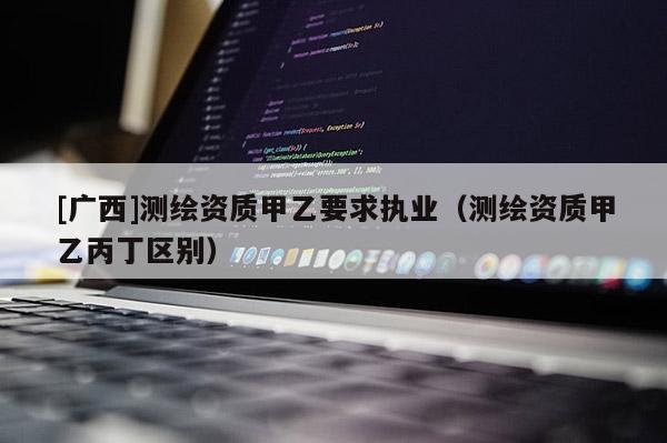 [廣西]測繪資質甲乙要求執業（測繪資質甲乙丙丁區別）