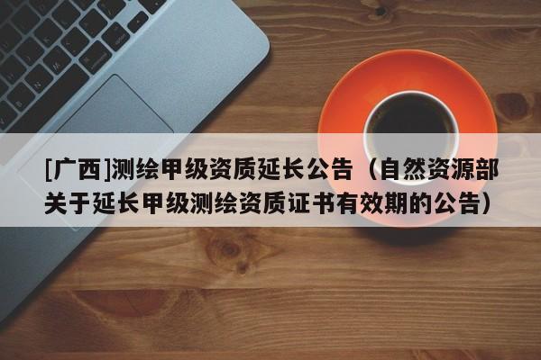 [廣西]測繪甲級資質延長公告（自然資源部關于延長甲級測繪資質證書有效期的公告）