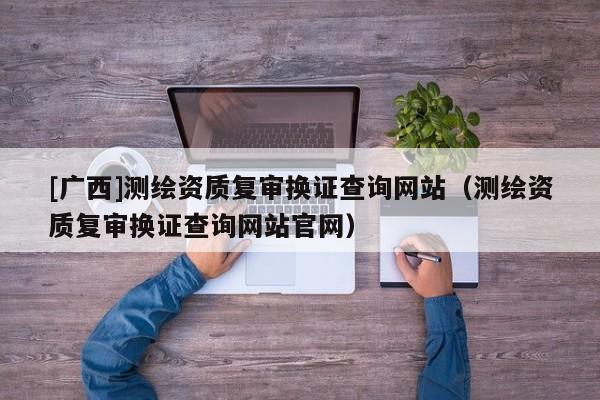 [廣西]測(cè)繪資質(zhì)復(fù)審換證查詢(xún)網(wǎng)站（測(cè)繪資質(zhì)復(fù)審換證查詢(xún)網(wǎng)站官網(wǎng)）
