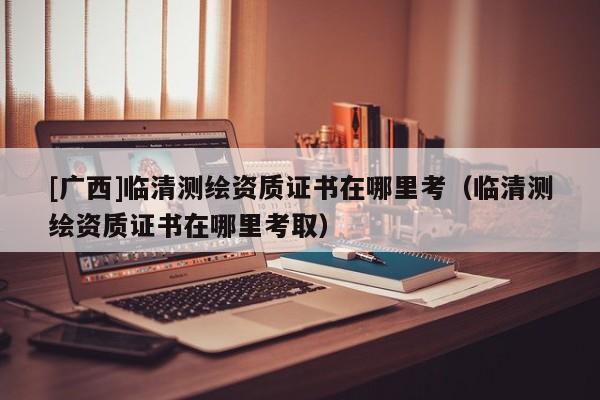 [廣西]臨清測繪資質證書在哪里考（臨清測繪資質證書在哪里考取）