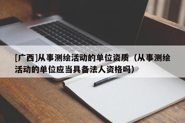 [廣西]從事測繪活動的單位資質（從事測繪活動的單位應當具備法人資格嗎）