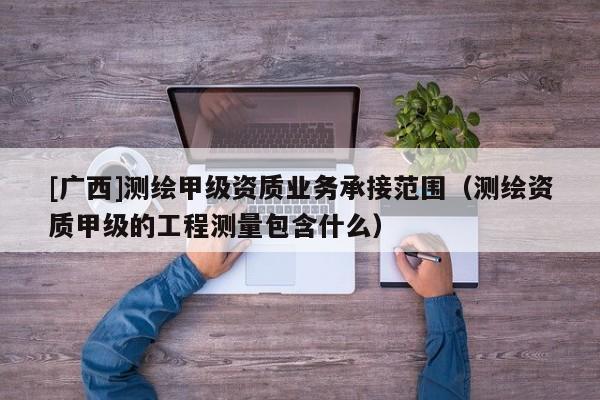 [廣西]測繪甲級資質(zhì)業(yè)務(wù)承接范圍（測繪資質(zhì)甲級的工程測量包含什么）