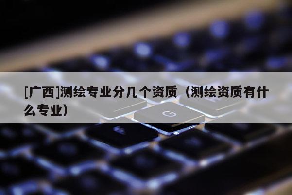 [廣西]測繪專業(yè)分幾個資質（測繪資質有什么專業(yè)）