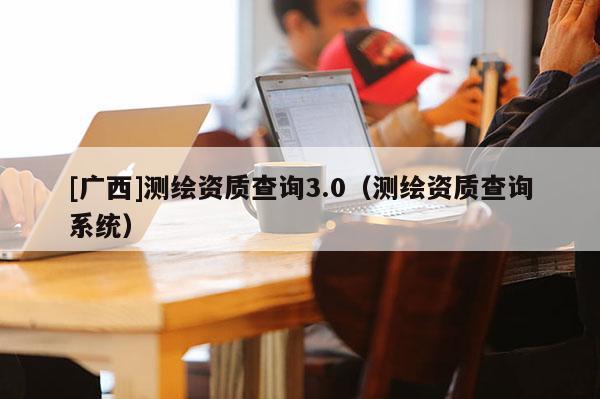 [廣西]測繪資質查詢3.0（測繪資質查詢系統）