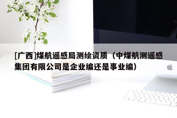 [廣西]煤航遙感局測繪資質（中煤航測遙感集團有限公司是企業編還是事業編）