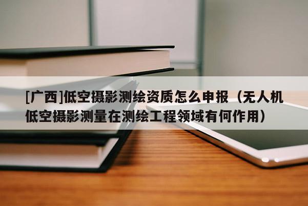 [廣西]低空攝影測繪資質怎么申報（無人機低空攝影測量在測繪工程領域有何作用）