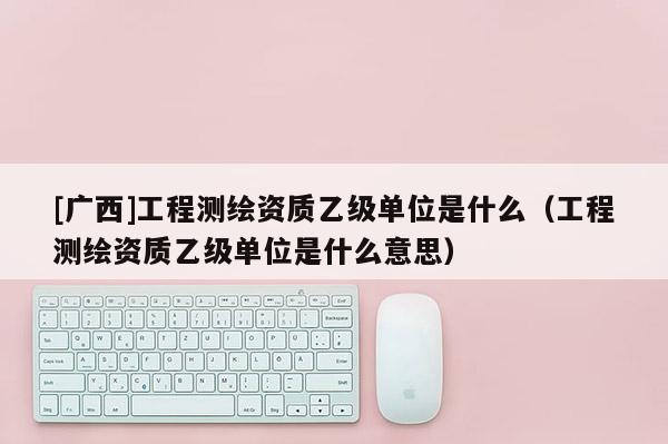 [廣西]工程測繪資質乙級單位是什么（工程測繪資質乙級單位是什么意思）