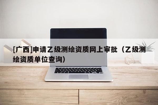 [廣西]申請乙級測繪資質網上審批（乙級測繪資質單位查詢）