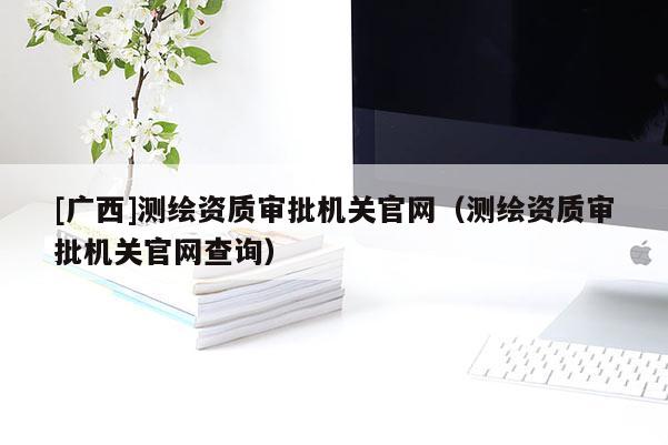 [廣西]測繪資質審批機關官網（測繪資質審批機關官網查詢）
