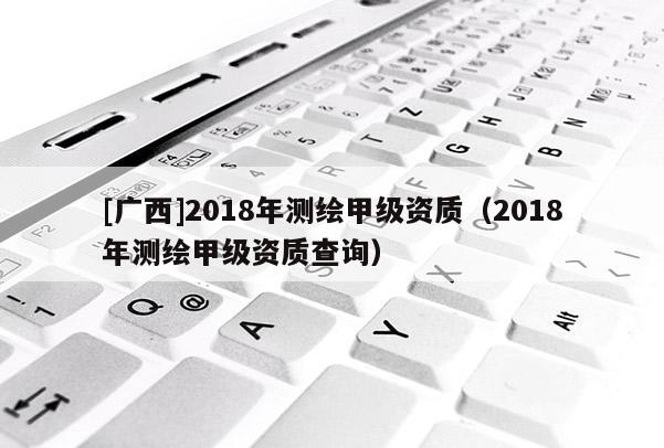 [廣西]2018年測繪甲級(jí)資質(zhì)（2018年測繪甲級(jí)資質(zhì)查詢）