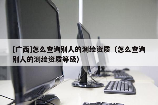 [廣西]怎么查詢別人的測繪資質（怎么查詢別人的測繪資質等級）