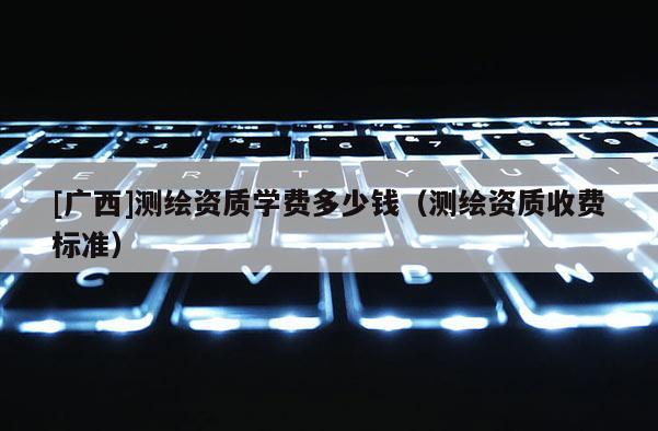[廣西]測(cè)繪資質(zhì)學(xué)費(fèi)多少錢(qián)（測(cè)繪資質(zhì)收費(fèi)標(biāo)準(zhǔn)）