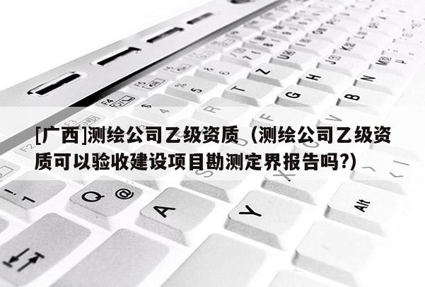 [廣西]測繪公司乙級資質（測繪公司乙級資質可以驗收建設項目勘測定界報告嗎?）