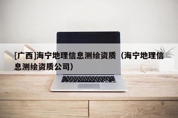 [廣西]海寧地理信息測繪資質（海寧地理信息測繪資質公司）