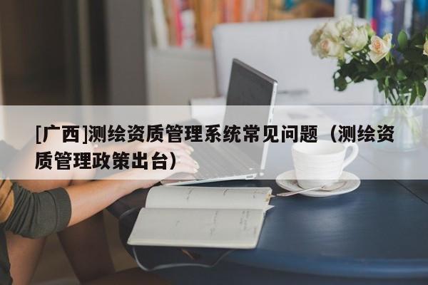 [廣西]測繪資質管理系統常見問題（測繪資質管理政策出臺）