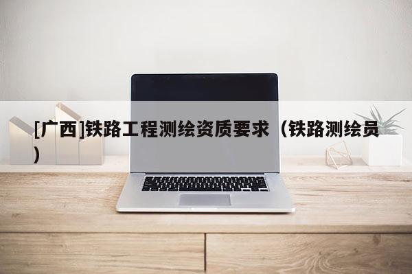 [廣西]鐵路工程測繪資質要求（鐵路測繪員）