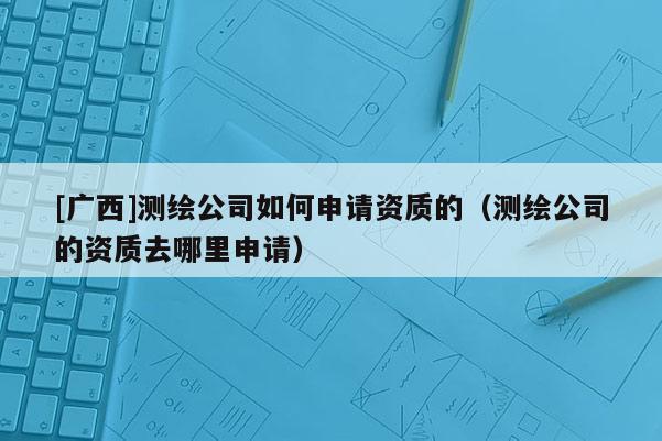 [廣西]測繪公司如何申請資質的（測繪公司的資質去哪里申請）