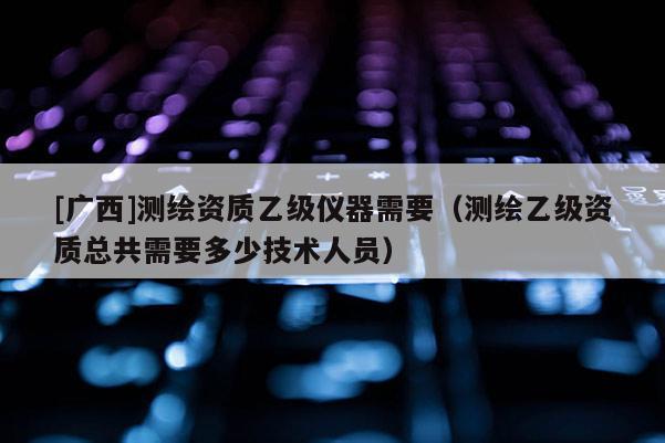 [廣西]測繪資質乙級儀器需要（測繪乙級資質總共需要多少技術人員）