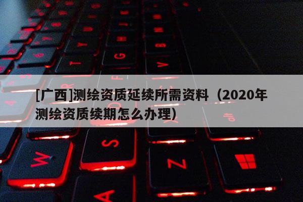 [廣西]測繪資質延續所需資料（2020年測繪資質續期怎么辦理）