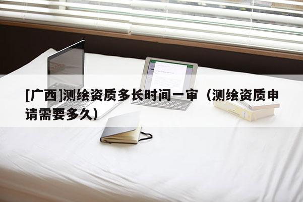 [廣西]測繪資質多長時間一審（測繪資質申請需要多久）