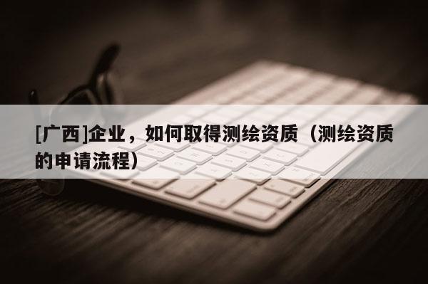 [廣西]企業，如何取得測繪資質（測繪資質的申請流程）