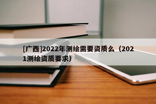 [廣西]2022年測繪需要資質么（2021測繪資質要求）