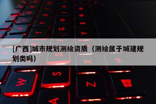 [廣西]城市規劃測繪資質（測繪屬于城建規劃類嗎）