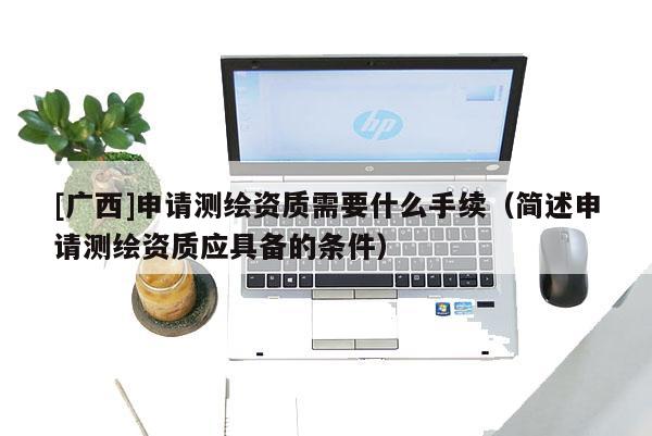 [廣西]申請測繪資質需要什么手續（簡述申請測繪資質應具備的條件）