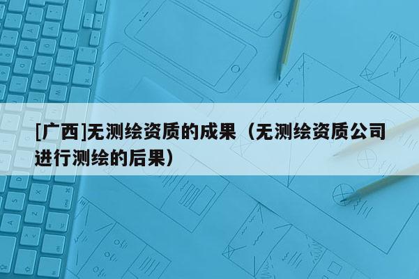 [廣西]無測繪資質(zhì)的成果（無測繪資質(zhì)公司進(jìn)行測繪的后果）