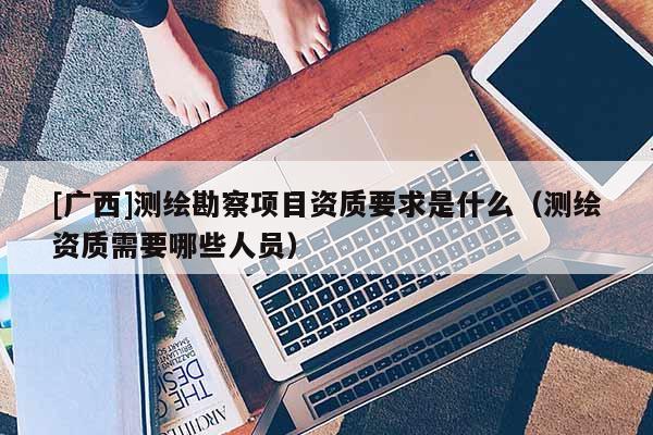 [廣西]測(cè)繪勘察項(xiàng)目資質(zhì)要求是什么（測(cè)繪資質(zhì)需要哪些人員）