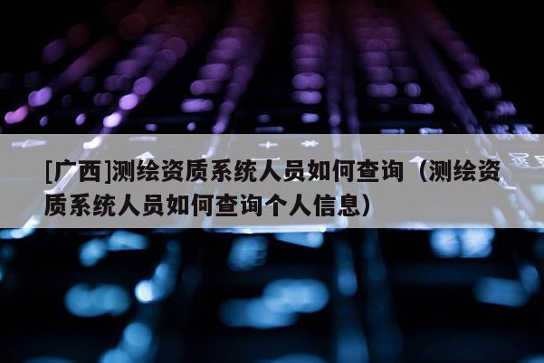 [廣西]測繪資質系統人員如何查詢（測繪資質系統人員如何查詢個人信息）