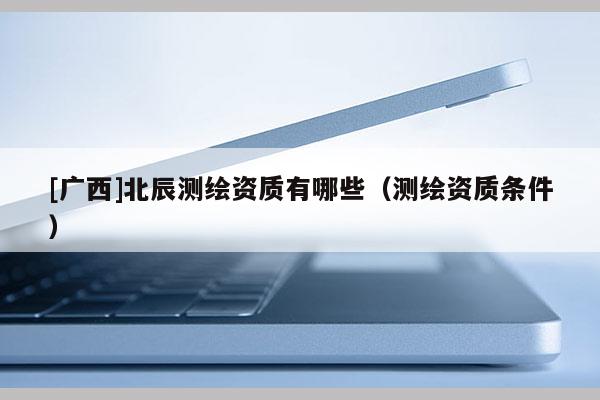 [廣西]北辰測(cè)繪資質(zhì)有哪些（測(cè)繪資質(zhì)條件）