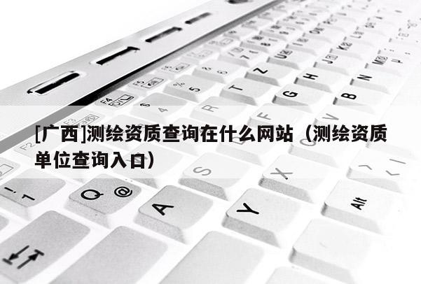 [廣西]測繪資質查詢在什么網站（測繪資質單位查詢入口）
