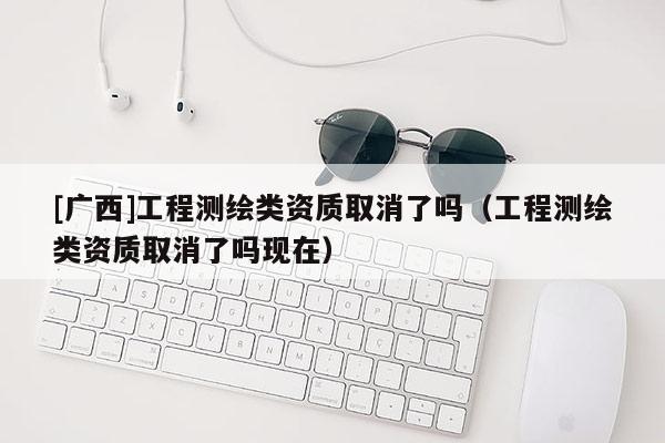 [廣西]工程測繪類資質取消了嗎（工程測繪類資質取消了嗎現在）
