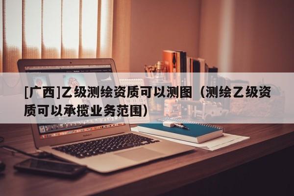 [廣西]乙級測繪資質可以測圖（測繪乙級資質可以承攬業務范圍）