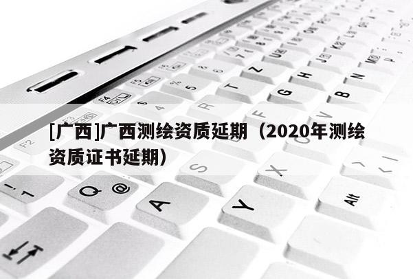 [廣西]廣西測繪資質延期（2020年測繪資質證書延期）