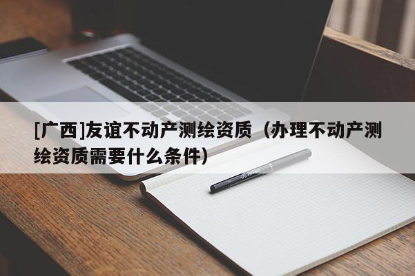 [廣西]友誼不動產測繪資質（辦理不動產測繪資質需要什么條件）