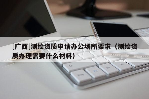 [廣西]測繪資質申請辦公場所要求（測繪資質辦理需要什么材料）